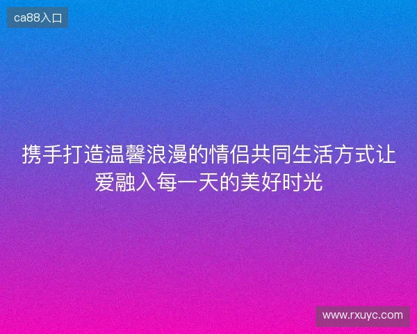 携手打造温馨浪漫的情侣共同生活方式让爱融入每一天的美好时光